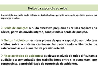 Efeitos da exposição ao ruído
A exposição ao ruído pode colocar os trabalhadores perante uma série de riscos para a sua
segurança e saúde.

Perda de audição: o ruído excessivo prejudica as células capilares da
cóclea, parte do ouvido interno, conduzindo à perda de audição.
Efeitos fisiológicos: existem provas de que a exposição ao ruído tem
efeitos sobre o sistema cardiovascular provocando a libertação de
catecolaminas e o aumento da pressão arterial.
Risco acrescido de acidentes: os elevados níveis de ruído dificultam a
audição e a comunicação dos trabalhadores entre si e aumentam, por
conseguinte, a probabilidade de ocorrência de acidentes.

 