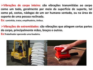Vibrações de corpo inteiro: são vibrações transmitidas ao corpo
como um todo, geralmente por meio da superfície de suporte, tal
como pé, costas, nádegas de um ser humano sentado, ou na área de
suporte de uma pessoa reclinada.
Ex: caminhão, trator, empilhadeira, ônibus.
Vibrações de extremidades: são vibrações que atingem certas partes
do corpo, principalmente mãos, braços e outros.
Ex:Trabalhador operando uma lixadeira.

 