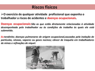 Riscos físicos
O exercício de qualquer atividade profissional que exponha o
trabalhador a riscos de acidentes e doenças ocupacionais.
Doenças ocupacionais:São as que estão diretamente relacionadas à atividade
desempenhada pelo trabalhador ou às condições de trabalho às quais ele está
submetido.
Ex:tendinite; doenças pulmonares de origem ocupacional,causadas pela inalação de
partículas, névoas, vapores ou gases nocivos; câncer de traquéia em trabalhadores
de minas e refinações de níquel.

 