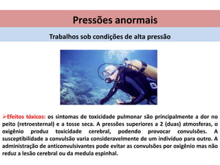 Pressões anormais
Trabalhos sob condições de alta pressão

Efeitos tóxicos: os sintomas de toxicidade pulmonar são principalmente a dor no
peito (retroesternal) e a tosse seca. A pressões superiores a 2 (duas) atmosferas, o
oxigênio produz toxicidade cerebral, podendo provocar convulsões. A
susceptibilidade a convulsão varia consideravelmente de um indivíduo para outro. A
administração de anticonvulsivantes pode evitar as convulsões por oxigênio mas não
reduz a lesão cerebral ou da medula espinhal.

 