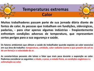 Temperaturas extremas
Calor
Muitos trabalhadores passam parte de sua jornada diária diante de
fontes de calor. As pessoas que trabalham em fundições, siderúrgicas,
padarias, - para citar apenas algumas indústrias - freqüentemente
enfrentam condições adversas de temperatura, que representam
certos perigos para a sua segurança e saúde.
Os fatores ambientais que afetam a saúde do trabalhador quando exposto ao calor excessivo
em sua área de trabalho: temperatura, umidade, calor radiante (como o que provém do sol ou
de um forno) e a velocidade do ar.
As características pessoais são talvez o fator que mais pesa durante a exposição ao calor.
Podemos considerar as seguintes: a idade, o peso, o estado físico, as condições orgânicas e a
aclimatação ao calor.

 