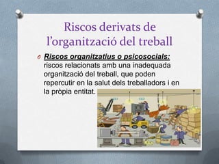 Riscos derivats de
l’organització del treball
O Riscos organitzatius o psicosocials:
riscos relacionats amb una inadequada
organització del treball, que poden
repercutir en la salut dels treballadors i en
la pròpia entitat.
 