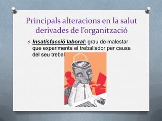 Principals alteracions en la salut
derivades de l’organització
O Insatisfacció laboral: grau de malestar
que experimenta el treballador per causa
del seu treball
 