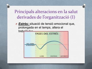 Principals alteracions en la salut
derivades de l’organització (I)
O Estrès: situació de tensió emocional que,
prolongada en el temps, altera el
treballador
 