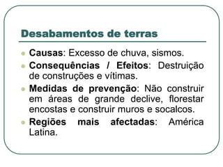 Desabamentos de terrasCausas: Excesso de chuva, sismos.Consequências / Efeitos: Destruição de construções e vítimas.Medidas de prevenção: Não construir em áreas de grande declive, florestar encostas e construir muros e socalcos.Regiões mais afectadas: América Latina.