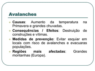 AvalanchesCausas: Aumento da temperatura na Primavera e grandes chuvadas.Consequências / Efeitos: Destruição de construções e vítimas.Medidas de prevenção: Evitar esquiar em locais com risco de avalanches e evacuaras populações.Regiões mais afectadas: Grandes montanhas (Europa).