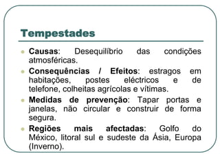 TempestadesCausas: Desequilíbrio das condições atmosféricas.Consequências / Efeitos: estragos em habitações, postes eléctricos e de telefone, colheitas agrícolas e vítimas.Medidas de prevenção: Tapar portas e janelas, não circular e construir de forma segura.Regiões mais afectadas: Golfo do México, litoral sul e sudeste da Ásia, Europa (Inverno).