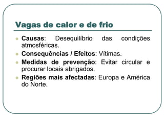 Vagas de calor e de frioCausas: Desequilíbrio das condições atmosféricas.Consequências / Efeitos: Vítimas.Medidas de prevenção: Evitar circular e procurar locais abrigados.Regiões mais afectadas: Europa e América do Norte.