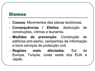 SismosCausas: Movimentos das placas tectónicas.Consequências / Efeitos: destruição de construções, vítimas e tsunamis.Medidas de prevenção: Construção de edifícios anti-sismo, campanhas de informação e bons serviços de protecção civil.Regiões mais afectadas: Sul da Europa, Turquia, costa oeste dos EUA e Japão.