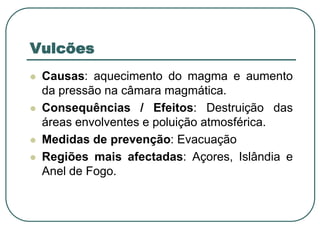 VulcõesCausas: aquecimento do magma e aumento da pressão na câmara magmática.  Consequências / Efeitos: Destruição das áreas envolventes e poluição atmosférica.Medidas de prevenção: EvacuaçãoRegiões mais afectadas: Açores, Islândia e Anel de Fogo.