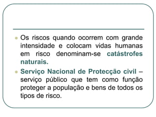 Os riscos quando ocorrem com grande intensidade e colocam vidas humanas em risco denominam-se catástrofes naturais.Serviço Nacional de Protecção civil – serviço público que tem como função proteger a população e bens de todos os tipos de risco.