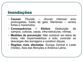 InundaçõesCausas: Fluviais – chuvas intensas e/ou prolongadas, fusão do gelo; Marítimas – ventos fortes e maremotos.Consequências / Efeitos: Destruição de campos, culturas, casas, infra-estruturas, vítimas.Medidas de prevenção: Não construir em leitos de cheia, não impermeabilizar o solo, controlar as descargas das barragens e construir diques.Regiões mais afectadas: Europa Central e Leste (Verão), Ásia das Monções e América Latina.