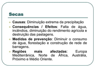 SecasCausas: Diminuição extrema da precipitaçãoConsequências / Efeitos: Falta de água, incêndios, diminuição do rendimento agrícola e destruição das pastagens.Medidas de prevenção: Diminuir o consumo de água, florestação e construção de rede de barragens.Regiões mais afectadas: Europa Mediterrânica, Norte de África, Austrália, Próximo e Médio Oriente.