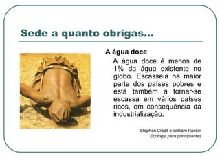 Sede a quanto obrigas…A água doce    A água doce é menos de 1% da água existente no globo. Escasseia na maior parte dos países pobres e está também a tornar-se escassa em vários países ricos, em consequência da industrialização. Stephen Croall e William RankinEcologia para principiantes