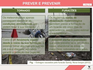 Fig. – Estragos causados pelo furacão Sandy, Nova Iorque (2012).
Pág. 72
PREVER E PREVENIR
Os modernos meios de
observação meteorológica
permitem prever a formação de
um furacão até cinco dias de
antecedência, assim como estimar
a sua trajetória.
Os meteorologistas apenas
conseguem identificar as
condições atmosféricas que
podem levar à sua formação.
Como é um fenómeno visível
desde o início da sua formação, é
possível tomar algumas precauções
até à sua chegada, sobretudo
garantir a proteção das pessoas.
TORNADO FURACÕES
É possível alertar a população,
que pode prevenir-se e, em muitos
casos, abandonar as áreas de
maior risco, colocando-se a salvo.
 
