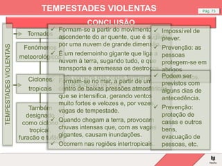 CONCLUSÃO
Pág. 73
TEMPESTADES VIOLENTAS
TEMPESTADES
VIOLENTAS
Tornados
Fenómenos
meteorológicos
Também
designado
como ciclone
tropical,
furacão e tufão.
 Formam-se a partir do movimento
ascendente do ar quente, que é sugado
por uma nuvem de grande dimensão.
 É um redemoinho gigante que liga a
nuvem à terra, sugando tudo, e que
transporta e arremessa os destroços.
 Mais comuns nas zonas temperadas,
destacando-se os EUA.
 Formam-se no mar, a partir de um
centro de baixas pressões atmosféricas
que se intensifica, gerando ventos
muito fortes e velozes e, por vezes,
vagas de tempestade.
 Quando chegam a terra, provocam
chuvas intensas que, com as vagas
gigantes, causam inundações.
 Ocorrem nas regiões intertropicais.
 Impossível de
prever.
 Prevenção: as
pessoas
protegem-se em
abrigos
subterrâneos.
 Podem ser
previstos com
alguns dias de
antecedência.
 Prevenção:
proteção de
casas e outros
bens,
evacuação de
pessoas, etc.
Ciclones
tropicais
 
