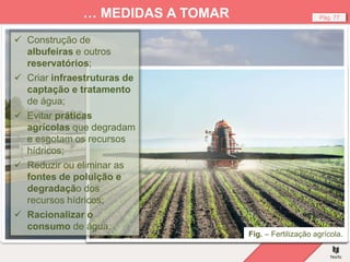 Fig. – Reservatório de água, Inglaterra.
Pág. 77
… MEDIDAS A TOMAR
Fig. – Dessalinização de água, Dubai.
Fig. – Contaminação das águas dos rios por esgotos.
Fig. – Fertilização agrícola.
 Construção de
albufeiras e outros
reservatórios;
 Criar infraestruturas de
captação e tratamento
de água;
 Evitar práticas
agrícolas que degradam
e esgotam os recursos
hídricos;
 Reduzir ou eliminar as
fontes de poluição e
degradação dos
recursos hídricos;
 Racionalizar o
consumo de água.
 