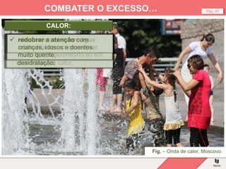 Fig. – Onda de calor, Moscovo.
Pág. 81
COMBATER O EXCESSO…
 ingerir água ou outros líquidos
não açucarados com
regularidade, mesmo que não se
sinta sede;
CALOR:
 manter-se dentro de casa ou em
locais frescos ou com ar
condicionado;
 abrir as janelas e manter as
persianas fechadas, de modo a
permitir a circulação de ar;
 durante a noite, abrir bem as
janelas para que o ar circule e a
casa arrefeça;
 evitar sair nas horas de maior
calor;
 se sair proteger-se com um
chapéu ou um lenço;
 usar roupas leves de algodão e
de cores claras. As cores
escuras absorvem maior
quantidade de calor;
 evitar roupas de fibras
sintéticas ou lã, que fazem
transpirar, podendo provocar
desidratação;
 evitar atividades que exijam
muito esforço ou estar de pé
muito tempo, sobretudo ao sol;
 não tomar banho com água
muito fria se o corpo estiver
muito quente;
 redobrar a atenção com
crianças, idosos e doentes.
 