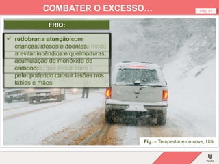 Fig. – Tempestade de neve, Utá.
Pág. 81
COMBATER O EXCESSO…
 antes da chegada do frio, e
porque muitas vezes a neve e o
gelo deixam as pessoas isoladas,
fazer reservas de água potável
e de alimentos ricos em
calorias (chocolate, frutos secos,
etc.);
FRIO:
 evitar manter-se ao frio durante
muito tempo e não se sujeitar a
diferenças de temperatura entre
a rua e os interiores muito
aquecidos, que desidratam a
pele, podendo causar lesões nos
lábios e mãos;
 vestir várias camadas de roupa,
em vez de uma única peça muito
quente;
 Proteger a boca e o nariz para
impedir a entrada de ar muito
frio nos pulmões;
 não fazer esforços físicos
violentos, pois o corpo precisa
da energia para se manter
quente;
 ter especial cuidado com
aquecimentos a lenha (lareiras,
braseiras, etc.), para evitar a
acumulação de monóxido de
carbono;
 utilizar corretamente os
aquecedores elétricos, de modo
a evitar incêndios e queimaduras;
 redobrar a atenção com
crianças, idosos e doentes.
 