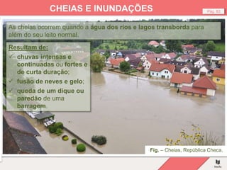 Fig. – Cheias, República Checa.
Pág. 83
CHEIAS E INUNDAÇÕES
As cheias ocorrem quando a água dos rios e lagos transborda para
além do seu leito normal.
Resultam de:
 chuvas intensas e
continuadas ou fortes e
de curta duração;
 fusão de neves e gelo;
 queda de um dique ou
paredão de uma
barragem.
 