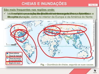 Pág. 83
CHEIAS E INUNDAÇÕES
São mais frequentes nas regiões onde:
Fig. – Ocorrência de cheias, segundo as suas causas.
 o clima tem uma estação de chuvas intensas, como na Ásia das
Monções;
 os rios recebem a água da fusão de neves e gelo das montanhas.
 há condições para a formação de chuvas convectivas, repentinas e
de curta duração, como no interior da Europa e da América do Norte;
 