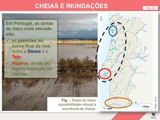 Fig. – Cheias, Portugal.
Pág. 83
CHEIAS E INUNDAÇÕES
Em Portugal, as zonas
de risco mais elevado
são:
 as planícies do
curso final de rios,
como o Douro e o
Tejo;
 Algarve, devido ao
regime torrencial das
ribeiras.
Fig. – Áreas de maior
suscetibilidade natural à
ocorrência de cheias.
 