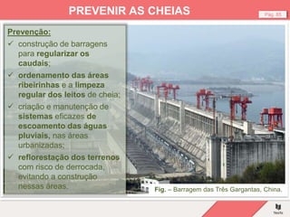 Fig. – Barragem das Três Gargantas, China.
Pág. 85
PREVENIR AS CHEIAS
Prevenção:
 construção de barragens
para regularizar os
caudais;
 ordenamento das áreas
ribeirinhas e a limpeza
regular dos leitos de cheia;
 criação e manutenção de
sistemas eficazes de
escoamento das águas
pluviais, nas áreas
urbanizadas;
 reflorestação dos terrenos
com risco de derrocada,
evitando a construção
nessas áreas.
 