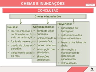 Pág. 85
CHEIAS E INUNDAÇÕES
CONCLUSÃO
Cheias e inundações
Causas:
 chuvas intensas e
continuadas ou fortes
e de curta duração;
 fusão de neve e gelo;
 queda de dique ou
paredão;
 galgamento da água
do mar.
Consequências:
 perda de vidas
humanas;
 isolamento de casas
e povoações;
 danos materiais;
 interrupção das
atividades;
 alterações
ambientais.
Prevenção:
 construção de
barragens;
 ordenamento das
áreas ribeirinhas;
 limpeza dos leitos de
cheia;
 construção e
manutenção de
sistemas de
escoamento;
 reflorestação.
 