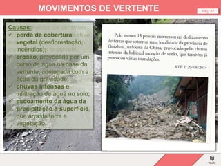Fig. – Estrada danificada por um deslizamento.
Pág. 87
MOVIMENTOS DE VERTENTE
Os movimentos de vertentes
ocorrem em áreas de declive
mais ou menos acentuado,
com vertentes instáveis.
Causas:
 perda da cobertura
vegetal (desflorestação,
incêndios);
 erosão, provocada por um
curso de água na base da
vertente, conjugada com a
ação da gravidade;
 chuvas intensas e
infiltração de água no solo;
 escoamento da água da
precipitação à superfície,
que arrasta terra e
vegetação.
 