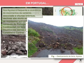 Fig. – Deslizamento de terra, Madeira (2010).
Pág. 89
EM PORTUGAL…
No nosso país, o risco de
deslizamento de terras e de
desmoronamento de
vertentes é maior nas áreas
de montanha, sobretudo, no
noroeste de Portugal
Continental, no Vale do
Douro e nas serras da
Cordilheira Central
Na ilha da Madeira o risco é muito
elevado pois a ocupação humana
das vertentes é muito densa e os
declives são muito acentuados.
Fig. – Suscetibilidade a
movimentos de
vertente.
Fig. – Deslizamento de terra, Açores.
Nos Açores é frequente a ocorrência
de movimentos de vertente,
associada a chuvas intensas.
 