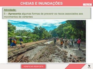 VERIFICAR RESPOSTA
Pág. 88
CHEIAS E INUNDAÇÕES
Atividade:
5 – Apresenta algumas formas de prevenir os riscos associados aos
movimentos de vertentes
 