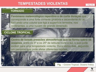 Fig. – Tornado, Colorado.
Fig. – Ciclone Tropical, Oceano Índico.
Pág. 68
TEMPESTADES VIOLENTAS
Fenómeno meteorológico repentino e de curta duração que
corresponde a uma forte corrente giratória e ascendente do ar,
formando uma coluna que liga a superfície terrestre, nos
continentes, a uma nuvem de grande dimensão.
TORNADO
Centro de baixas pressões atmosféricas que se forma sobre os
oceanos, entre os 5º e os 25º de latitude norte e sul, e que pode
evoluir para uma tempestade violenta. Dura vários dias, seguindo
um percurso que pode afetar diferentes regiões.
CICLONE TROPICAL
 