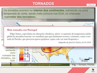 Fig. – Tornado, Flórida.
Pág. 70
TORNADOS
Os tornados ocorrem no interior dos continentes, sobretudo na zona
temperada do norte, sendo mais comuns nos EUA, no chamado
«corredor dos tornados».
Fig. – Área de
maior
ocorrência de
tornados,
conhecida
como
«corredor dos
tornados», nos
EUA.
 