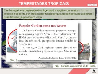 Fig. – Furacão, a aproximar-se da Flórida.
Pág. 71
TEMPESTADES TROPICAIS
Os furacões, tufões ou ciclones começam com a formação de um
centro de baixas pressões atmosféricas sobre o oceano, nas latitudes
intertropicais, que se intensificam e ganham grande dimensão.
O ar quente e húmido eleva-se em espiral, originando ventos fortes, a
mais de 120 km/h, nuvens de grande desenvolvimento vertical e horizontal
e chuvas intensas.
Em Portugal, o arquipélago dos Açores é a região com maior
suscetibilidade de ser afetada por furacões que, geralmente, ao atingirem
essa latitude, já perderam força.
Fig. – Formação de um furacão.
 