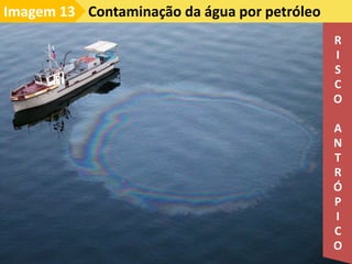 Contaminação da água por petróleo
Imagem 13
R
I
S
C
O
A
N
T
R
Ó
P
I
C
O
 