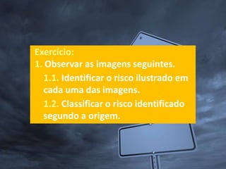 Exercício:
1. Observar as imagens seguintes.
1.1. Identificar o risco ilustrado em
cada uma das imagens.
1.2. Classificar o risco identificado
segundo a origem.
 