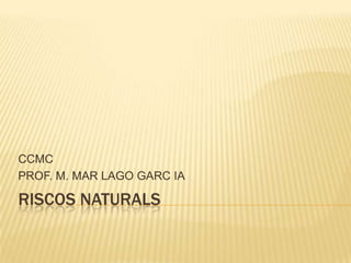 RISCOS NATURALS CCMC PROF. M. MAR LAGO GARC IA 