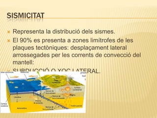 SISMICITATRepresenta la distribució dels sismes.El 90% es presenta a zones limítrofes de les plaques tectòniques: desplaçament lateral arrossegades per les corrents de convecció del mantell:SUBDUCCIÓ O XOC LATERAL.
