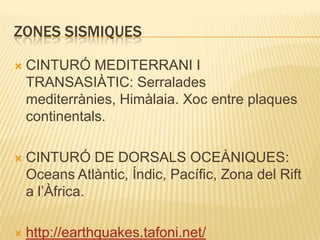 ZONES SISMIQUESCINTURÓ MEDITERRANI I TRANSASIÀTIC: Serralades mediterrànies, Himàlaia. Xoc entre plaques continentals.CINTURÓ DE DORSALS OCEÀNIQUES: Oceans Atlàntic, Índic, Pacífic, Zona del Rift a l’Àfrica.http://earthquakes.tafoni.net/