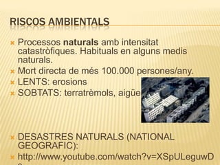 RISCOS AMBIENTALSProcessos naturals amb intensitat catastròfiques. Habituals en alguns medis naturals. Mort directa de més 100.000 persones/any.LENTS: erosionsSOBTATS: terratrèmols, aigües..DESASTRES NATURALS (NATIONAL GEOGRAFIC):http://www.youtube.com/watch?v=XSpULeguwDs