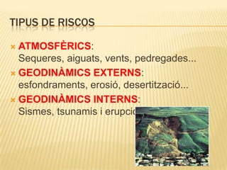Tipus de riscosATMOSFÈRICS: Sequeres, aiguats, vents, pedregades...GEODINÀMICS EXTERNS: esfondraments, erosió, desertització...GEODINÀMICS INTERNS: Sismes, tsunamis i erupcions volcàniques.