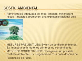 Gestió ambientalAdministració adequada del medi ambient, minimitzant riscos i impactes, promovent una explotació racional dels recursos.MESURES PREVENTIVES: Eviten un conflicte ambiental. Ex. Indústria amb matèries primeres no contaminants.MESURES CORRECTORES: Corregeixen un possible conflicte ambiental. Ex. Regeneració d’un bosc després de l’explotació de fusta.