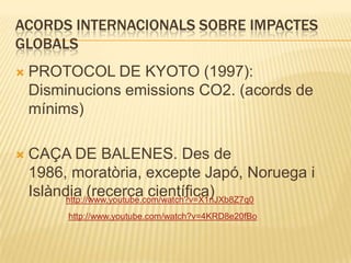 Acords internacionals sobre impactes globalsPROTOCOL DE KYOTO (1997): Disminucions emissions CO2. (acords de mínims)CAÇA DE BALENES. Des de 1986, moratòria, excepte Japó, Noruega i Islàndia (recerca científica)http://www.youtube.com/watch?v=X1nJXb8Z7q0http://www.youtube.com/watch?v=4KRD8e20fBo