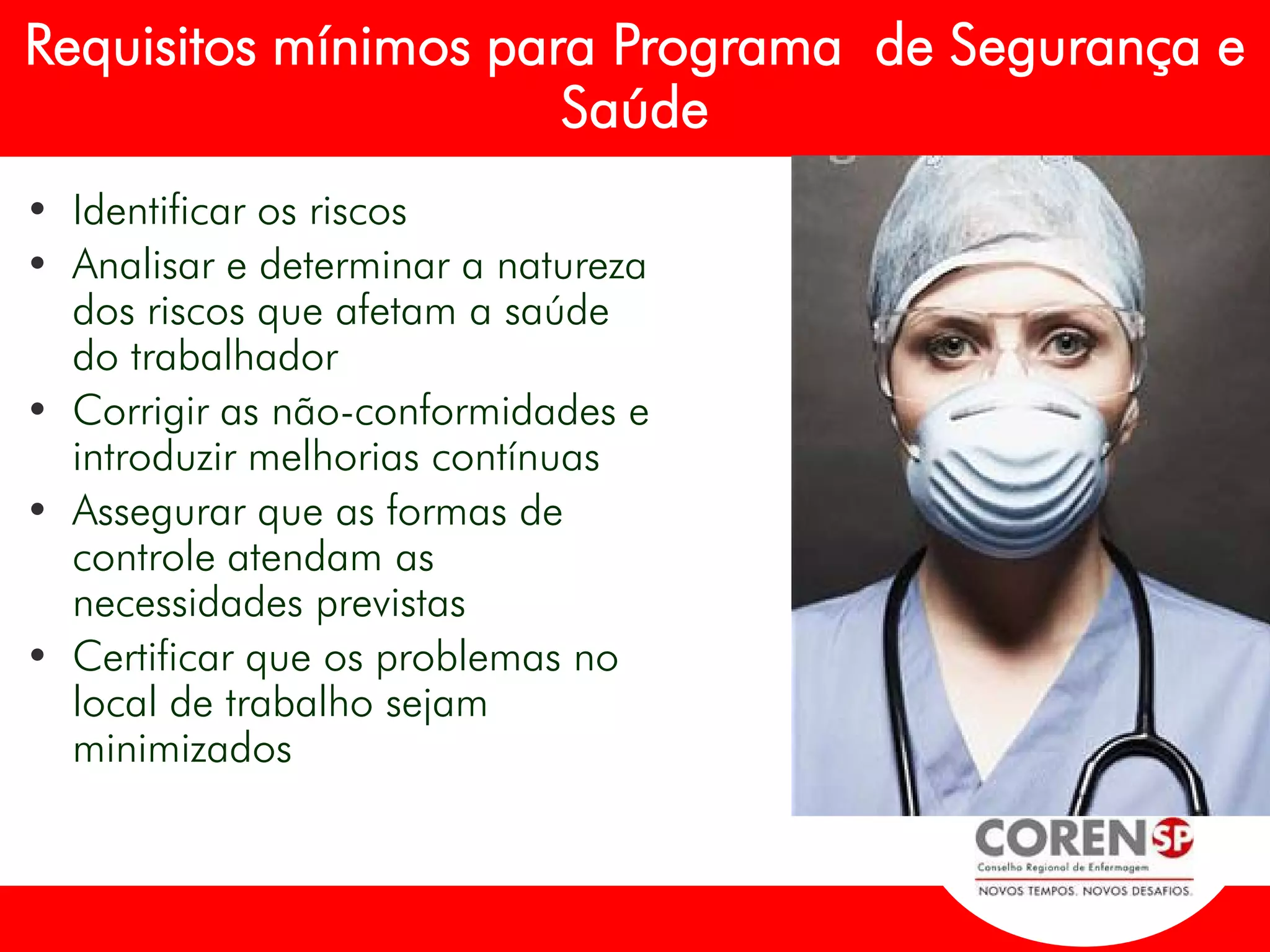 • Identificar os riscos
• Analisar e determinar a natureza
dos riscos que afetam a saúde
do trabalhador
• Corrigir as não-conformidades e
introduzir melhorias contínuas
• Assegurar que as formas de
controle atendam as
necessidades previstas
• Certificar que os problemas no
local de trabalho sejam
minimizados
Requisitos mínimos para Programa de Segurança e
Saúde
 
