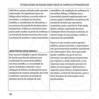QUEM PRECISA DESSE MANUAL?QUEM PRECISA DESSE MANUAL?
viiiviii
ESTABELECENDO UM DIÁLOGO SOBRE RISCOS DE CAMPOS ELETROMAGNÉTICOS
indivíduos e grupos afetados pelas questões
relacionadas. Os ingredientes para um
diálogo eficaz incluem a consulta entre os
envolvidos, a aceitação da incerteza
científica, a consideração de alternativas, e
um processo de tomada de decisões justo e
transparente. A falha em concretizar esses
passos pode resultar na perda de confiança e
na tomada de decisão incorreta, bem como
em atrasos de projetos e custos aumentados.
Esse manual é dirigido a apoiar tomadores
de decisão que têm de enfrentar uma
combinação de controvérsia pública,
incerteza científica, e a necessidade de
operar instalações existentes e/ou a
obrigação de definir a localização de novas
instalações de maneira adequada. Sua meta
é melhorar o processo de tomada de
decisões através da redução de mal-
entendidos e da ampliação da confiança via
um melhor diálogo. O diálogo com a
comunidade quando implementado com
sucesso ajuda a estabelecer um processo de
tomada de decisões que seja aberto,
consistente, justo, e previsível. Pode ainda
ajudar a atingir a aprovação de novas
instalações dentro de prazos aceitáveis, ao
mesmo tempo em que protege a saúde e a
segurança da comunidade.
Espera-se que muitos outros agentes
públicos, grupos privados e organizações
não-governamentais também considerem
tais informações úteis. Esse guia pode
ajudar o público em geral em sua
interação com agências governamentais
que regulam a saúde ambiental, e com
empresas cujas instalações possam ser
objeto de preocupação. Referências e
sugestões para leituras complementares
são dadas, ao final do documento, para o
leitor desejoso de informações mais
aprofundadas.
 