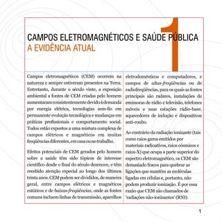 11CAMPOS ELETROMAGNÉTICOS E SAÚDE PÚBLICA
A EVIDÊNCIA ATUAL
CAMPOS ELETROMAGNÉTICOS E SAÚDE PÚBLICA
A EVIDÊNCIA ATUAL
Campos eletromagnéticos (CEM) ocorrem na
natureza e sempre estiveram presentes na Terra.
Entretanto, durante o século vinte, a exposição
ambiental a fontes de CEM criadas pelo homem
aumentaramconsistentementedevidoàdemanda
por energia elétrica, tecnologias sem-fio em
permanente evolução tecnológica e mudanças em
práticas profissionais e comportamento social.
Todos estão expostos a uma mistura complexa de
campos elétricos e magnéticos em muitas
freqüênciasdiferentes,emcasaounotrabalho.
Efeitos potenciais de CEM gerados pelo homem
sobre a saúde têm sido tópicos de interesse
científico desde o final do século dezenove, e têm
recebido atenção especial ao longo dos últimos
trintaanos.CEMpodemserdivididos,demaneira
geral, entre campos elétricos e magnéticos
estáticos e de baixas-freqüências, onde as fontes
comuns incluem linhas de transmissão, aparelhos
eletrodomésticos e computadores, e
campos de altas-freqüências ou de
radiofreqüências, para os quais as fontes
principais são radares, instalações de
emissoras de rádio e televisão, telefones
móveis e suas estações rádio-base,
aquecedores de indução e dispositivos
anti-roubo.
Ao contrário da radiação ionizante (tais
como raios gama emitidos por
materiais radioativos, raios cósmicos e
raios-X) que ocupa a parte superior do
espectro eletromagnético, os CEM são
demasiado fracos para quebrar as
ligações que mantêm as moléculas
ligadas em células e, portanto, não
podem produzir ionização. É por essa
razão que CEM são chamados de
'radiações não-ionizantes' (RNI).
11
 