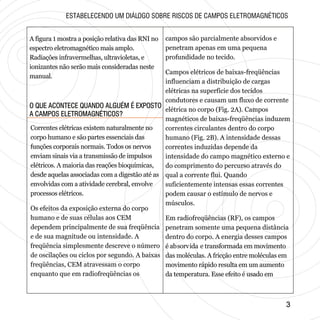 33
O QUE ACONTECE QUANDO ALGUÉM É EXPOSTO
A CAMPOS ELETROMAGNÉTICOS?
O QUE ACONTECE QUANDO ALGUÉM É EXPOSTO
A CAMPOS ELETROMAGNÉTICOS?
A figura 1 mostra a posição relativa das RNI no
espectro eletromagnético mais amplo.
Radiações infravermelhas, ultravioletas, e
ionizantes não serão mais consideradas neste
manual.
ESTABELECENDO UM DIÁLOGO SOBRE RISCOS DE CAMPOS ELETROMAGNÉTICOS
Correntes elétricas existem naturalmente no
corpo humano e são partes essenciais das
funções corporais normais. Todos os nervos
enviam sinais via a transmissão de impulsos
elétricos. A maioria das reações bioquímicas,
desde aquelas associadas com a digestão até as
envolvidas com a atividade cerebral, envolve
processos elétricos.
Os efeitos da exposição externa do corpo
humano e de suas células aos CEM
dependem principalmente de sua freqüência
e de sua magnitude ou intensidade. A
freqüência simplesmente descreve o número
de oscilações ou ciclos por segundo. A baixas
freqüências, CEM atravessam o corpo
enquanto que em radiofreqüências os
campos são parcialmente absorvidos e
penetram apenas em uma pequena
profundidade no tecido.
Campos elétricos de baixas-freqüências
influenciam a distribuição de cargas
elétricas na superfície dos tecidos
condutores e causam um fluxo de corrente
elétrica no corpo (Fig. 2A). Campos
magnéticos de baixas-freqüências induzem
correntes circulantes dentro do corpo
humano (Fig. 2B). A intensidade dessas
correntes induzidas depende da
intensidade do campo magnético externo e
do comprimento do percurso através do
qual a corrente flui. Quando
suficientemente intensas essas correntes
podem causar o estímulo de nervos e
músculos.
Em radiofreqüências (RF), os campos
penetram somente uma pequena distância
dentro do corpo. A energia desses campos
é absorvida e transformada em movimento
das moléculas. A fricção entre moléculas em
movimento rápido resulta em um aumento
da temperatura. Esse efeito é usado em
 