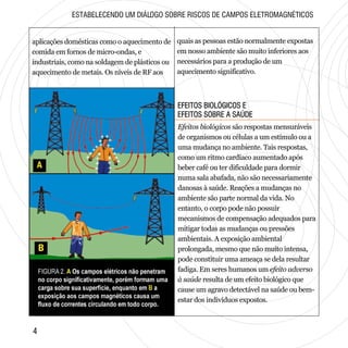 EFEITOS BIOLÓGICOS E
EFEITOS SOBRE A SAÚDE
EFEITOS BIOLÓGICOS E
EFEITOS SOBRE A SAÚDE
ESTABELECENDO UM DIÁLOGO SOBRE RISCOS DE CAMPOS ELETROMAGNÉTICOS
aplicações domésticas como o aquecimento de
comida em fornos de micro-ondas, e
industriais, como na soldagem de plásticos ou
aquecimento de metais. Os níveis de RF aos
quais as pessoas estão normalmente expostas
em nosso ambiente são muito inferiores aos
necessários para a produção de um
aquecimento significativo.
Efeitos biológicos são respostas mensuráveis
de organismos ou células a um estímulo ou a
uma mudança no ambiente. Tais respostas,
como um ritmo cardíaco aumentado após
beber café ou ter dificuldade para dormir
numa sala abafada, não são necessariamente
danosas à saúde. Reações a mudanças no
ambiente são parte normal da vida. No
entanto, o corpo pode não possuir
mecanismos de compensação adequados para
mitigar todas as mudanças ou pressões
ambientais. A exposição ambiental
prolongada, mesmo que não muito intensa,
pode constituir uma ameaça se dela resultar
fadiga. Em seres humanos um efeito adverso
à saúde resulta de um efeito biológico que
cause um agravo detectável na saúde ou bem-
estar dos indivíduos expostos.
44
 