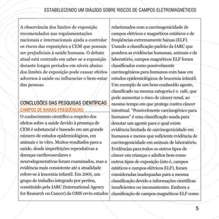 CONCLUSÕES DAS PESQUISAS CIENTÍFICASCONCLUSÕES DAS PESQUISAS CIENTÍFICAS
CAMPOS DE BAIXAS-FREQÜÊNCIASCAMPOS DE BAIXAS-FREQÜÊNCIAS
55
A observância dos limites de exposição
recomendados nas regulamentações
nacionais e internacionais ajuda a controlar
os riscos das exposições a CEM que possam
ser prejudiciais à saúde humana. O debate
atual está centrado em saber se a exposição
durante longos períodos em níveis abaixo
dos limites de exposição pode causar efeitos
adversos à saúde ou influenciar o bem-estar
das pessoas.
ESTABELECENDO UM DIÁLOGO SOBRE RISCOS DE CAMPOS ELETROMAGNÉTICOS
O conhecimento científico a respeito dos
efeitos sobre a saúde devido à presença de
CEM é substancial e baseado em um grande
número de estudos epidemiológicos, em
animais e in vitro. Muitos resultados para a
saúde, desde imperfeições reprodutivas a
doenças cardiovasculares e
neurodegenerativas foram examinados, mas a
evidência mais consistente até a atualidade
refere-se à leucemia infantil. Em 2001, um
grupo de trabalho integrado por peritos,
constituído pela IARC (International Agency
for Research on Cancer) da OMS reviu estudos
relacionados com a carcinogenicidade de
campos elétricos e magnéticos estáticos e de
freqüências extremamente baixas (ELF).
Usando a classificação padrão da IARC que
pondera as evidências humanas, animais e de
laboratório, campos magnéticos ELF foram
classificados como possivelmente
carcinogênicos para humanos com base em
estudos epidemiológicos de leucemia infantil.
Um exemplo de um bem-conhecido agente,
classificado na mesma categoria é o café, que
pode aumentar o risco de câncer renal, ao
mesmo tempo em que protege contra câncer
intestinal. “Possivelmente carcinogênico para
humanos” é uma classificação usada para
denotar um agente para o qual existe
evidência limitada de carcinogenicidade em
humanos e menos que suficiente evidência de
carcinogenicidade em animais de laboratório.
Evidências para todos os outros tipos de
câncer em crianças e adultos bem como
outros tipos de exposição (isto é, campos
estáticos e campos elétricos ELF), foram
consideradas inadequadas para a mesma
classificação devido a informações científicas
insuficientes ou inconsistentes. Embora a
classificação de campos magnéticos ELF como
 