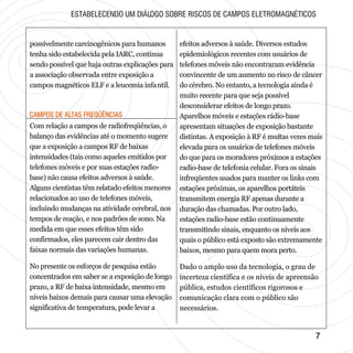 CAMPOS DE ALTAS FREQÜÊNCIASCAMPOS DE ALTAS FREQÜÊNCIAS
77
possivelmente carcinogênicos para humanos
tenha sido estabelecida pela IARC, continua
sendo possível que haja outras explicações para
a associação observada entre exposição a
campos magnéticos ELF e a leucemia infantil.
ESTABELECENDO UM DIÁLOGO SOBRE RISCOS DE CAMPOS ELETROMAGNÉTICOS
Com relação a campos de radiofreqüências, o
balanço das evidências até o momento sugere
que a exposição a campos RF de baixas
intensidades (tais como aqueles emitidos por
telefones móveis e por suas estações radio-
base) não causa efeitos adversos à saúde.
Alguns cientistas têm relatado efeitos menores
relacionados ao uso de telefones móveis,
incluindo mudanças na atividade cerebral, nos
tempos de reação, e nos padrões de sono. Na
medida em que esses efeitos têm sido
confirmados, eles parecem cair dentro das
faixas normais das variações humanas.
No presente os esforços de pesquisa estão
concentrados em saber se a exposição de longo
prazo, a RF de baixa intensidade, mesmo em
níveis baixos demais para causar uma elevação
significativa de temperatura, pode levar a
efeitos adversos à saúde. Diversos estudos
epidemiológicos recentes com usuários de
telefones móveis não encontraram evidência
convincente de um aumento no risco de câncer
do cérebro. No entanto, a tecnologia ainda é
muito recente para que seja possível
desconsiderar efeitos de longo prazo.
Aparelhos móveis e estações rádio-base
apresentam situações de exposição bastante
distintas. A exposição à RF é muitas vezes mais
elevada para os usuários de telefones móveis
do que para os moradores próximos a estações
radio-base de telefonia celular. Fora os sinais
infreqüentes usados para manter os links com
estações próximas, os aparelhos portáteis
transmitem energia RF apenas durante a
duração das chamadas. Por outro lado,
estações radio-base estão continuamente
transmitindo sinais, enquanto os níveis aos
quais o público está exposto são extremamente
baixos, mesmo para quem mora perto.
Dado o amplo uso da tecnologia, o grau de
incerteza científica e os níveis de apreensão
pública, estudos científicos rigorosos e
comunicação clara com o público são
necessários.
 